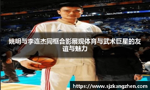 姚明与李连杰同框合影展现体育与武术巨星的友谊与魅力